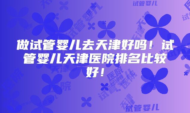 做试管婴儿去天津好吗！试管婴儿天津医院排名比较好！