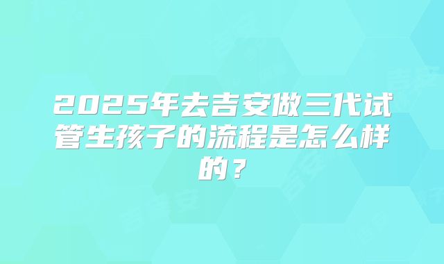 2025年去吉安做三代试管生孩子的流程是怎么样的？
