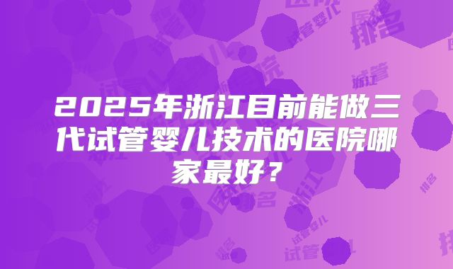 2025年浙江目前能做三代试管婴儿技术的医院哪家最好？