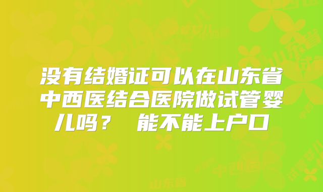 没有结婚证可以在山东省中西医结合医院做试管婴儿吗? 能不能上户口