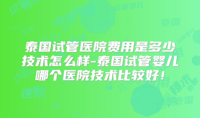 泰国试管医院费用是多少技术怎么样-泰国试管婴儿哪个医院技术比较好！