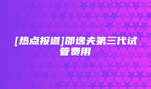 [热点报道]邵逸夫第三代试管费用