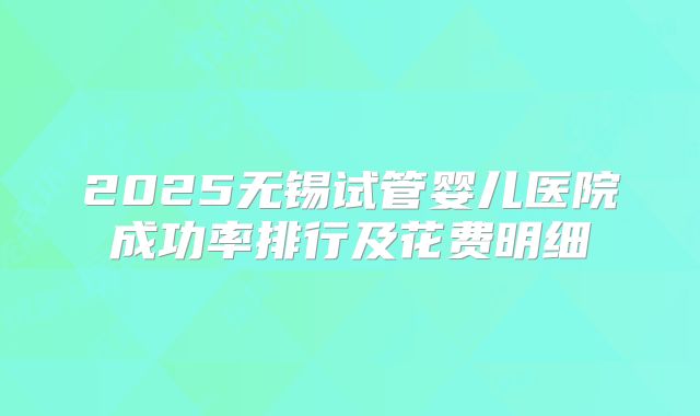 2025无锡试管婴儿医院成功率排行及花费明细