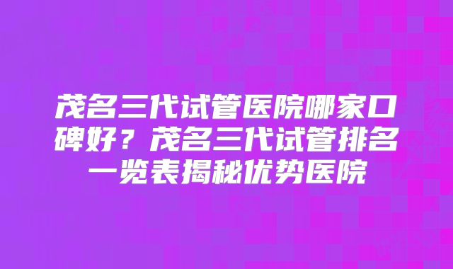 茂名三代试管医院哪家口碑好？茂名三代试管排名一览表揭秘优势医院