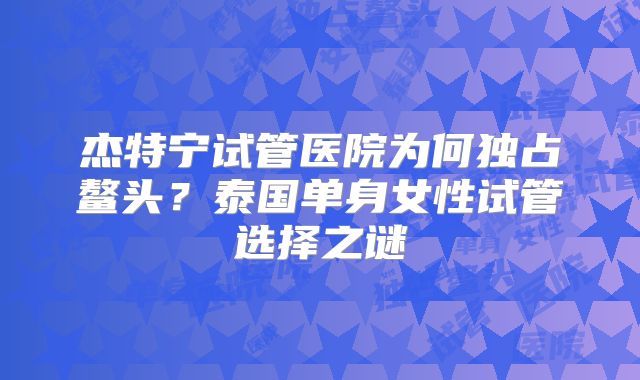 杰特宁试管医院为何独占鳌头？泰国单身女性试管选择之谜