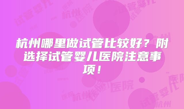 杭州哪里做试管比较好？附选择试管婴儿医院注意事项！