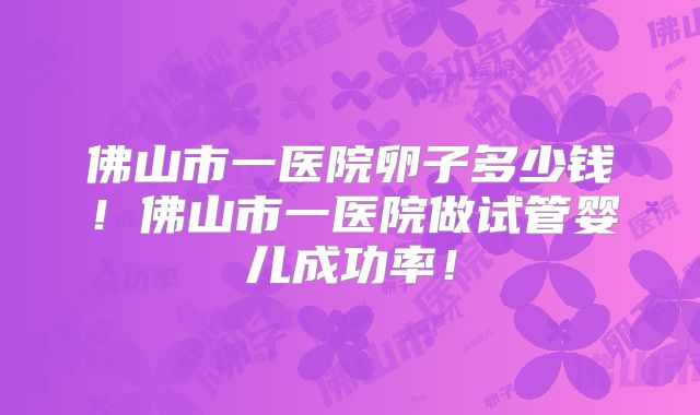佛山市一医院卵子多少钱!佛山市一医院做试管婴儿成功率!