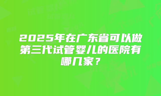 2025年在广东省可以做第三代试管婴儿的医院有哪几家？
