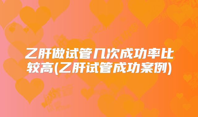 乙肝做试管几次成功率比较高(乙肝试管成功案例)