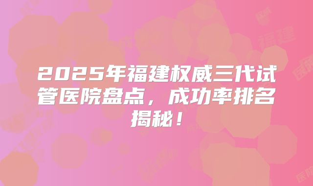 2025年福建权威三代试管医院盘点，成功率排名揭秘！