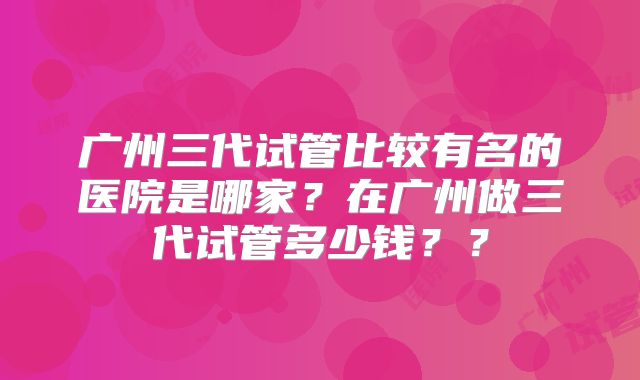 广州三代试管比较有名的医院是哪家？在广州做三代试管多少钱？？