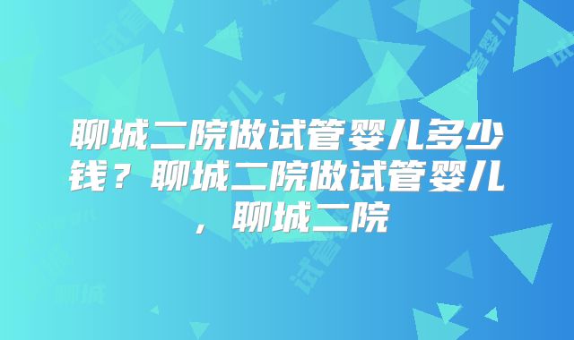 聊城二院做试管婴儿多少钱？聊城二院做试管婴儿，聊城二院