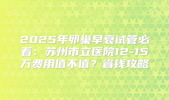 2025年卵巢早衰试管必看:苏州市立医院12-15万费用值不值?省钱攻略