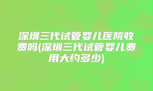 深圳三代试管婴儿医院收费吗(深圳三代试管婴儿费用大约多少)
