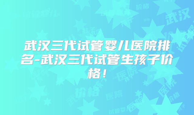 武汉三代试管婴儿医院排名-武汉三代试管生孩子价格！
