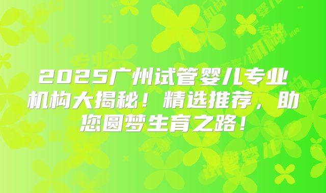 2025广州试管婴儿专业机构大揭秘！精选推荐，助您圆梦生育之路！