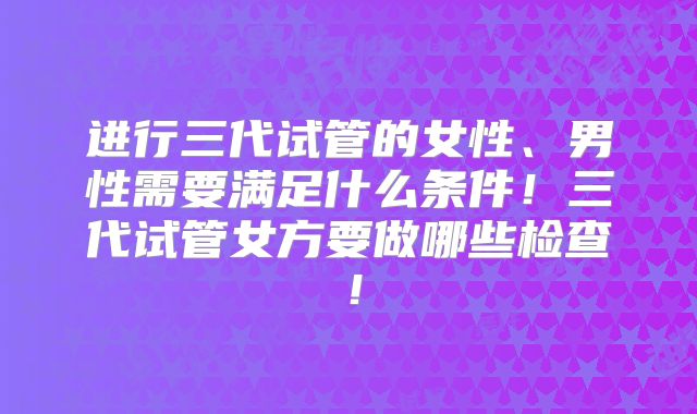 进行三代试管的女性、男性需要满足什么条件！三代试管女方要做哪些检查！