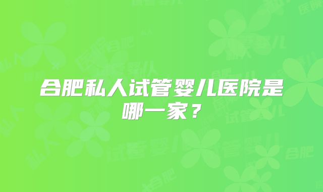 合肥私人试管婴儿医院是哪一家？