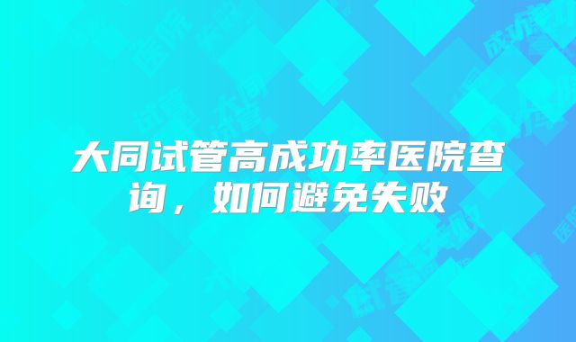 大同试管高成功率医院查询，如何避免失败