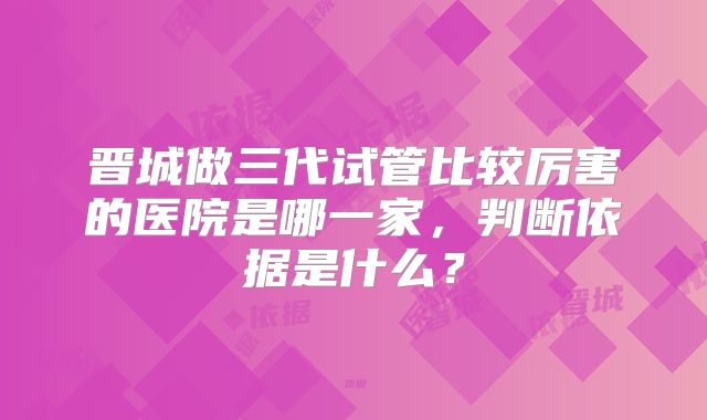 晋城做三代试管比较厉害的医院是哪一家,判断依据是什么?