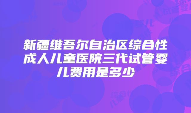 新疆维吾尔自治区综合性成人儿童医院三代试管婴儿费用是多少