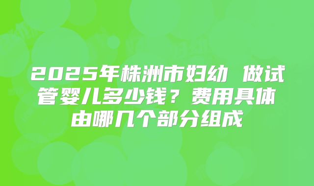 2025年株洲市妇幼 做试管婴儿多少钱？费用具体由哪几个部分组成