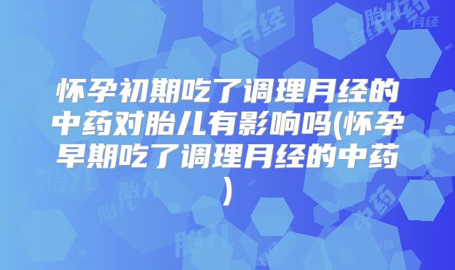 怀孕初期吃了调理月经的中药对胎儿有影响吗(怀孕早期吃了调理月经的中药)