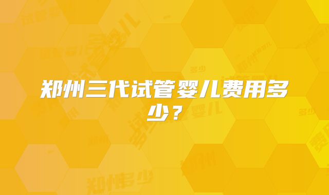 郑州三代试管婴儿费用多少？