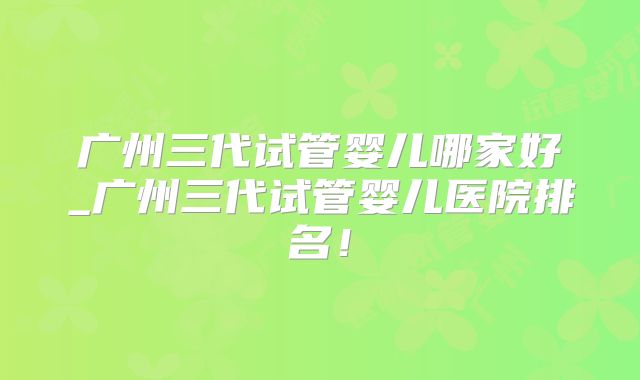 广州三代试管婴儿哪家好_广州三代试管婴儿医院排名！