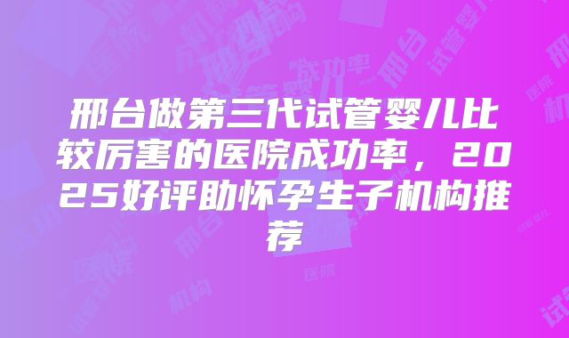 邢台做第三代试管婴儿比较厉害的医院成功率，2025好评助怀孕生子机构推荐
