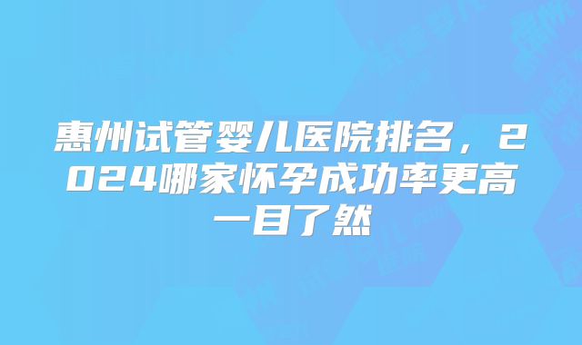 惠州试管婴儿医院排名，2024哪家怀孕成功率更高一目了然