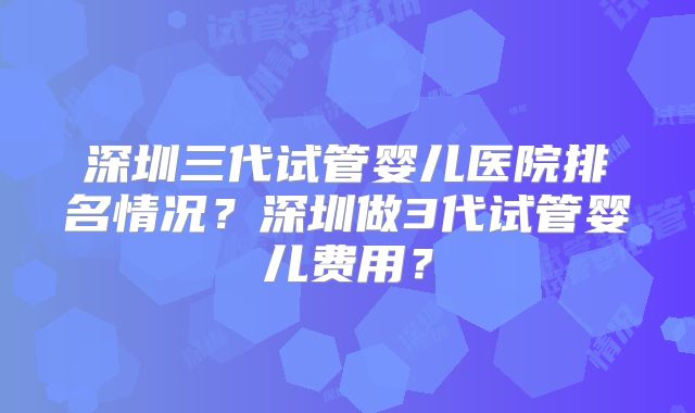 深圳三代试管婴儿医院排名情况？深圳做3代试管婴儿费用？