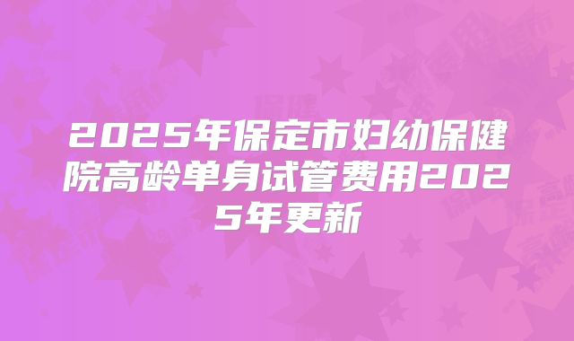 2025年保定市妇幼保健院高龄单身试管费用2025年更新