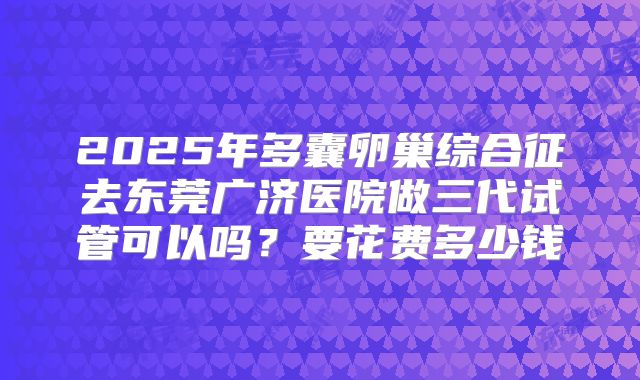 2025年多囊卵巢综合征去东莞广济医院做三代试管可以吗？要花费多少钱