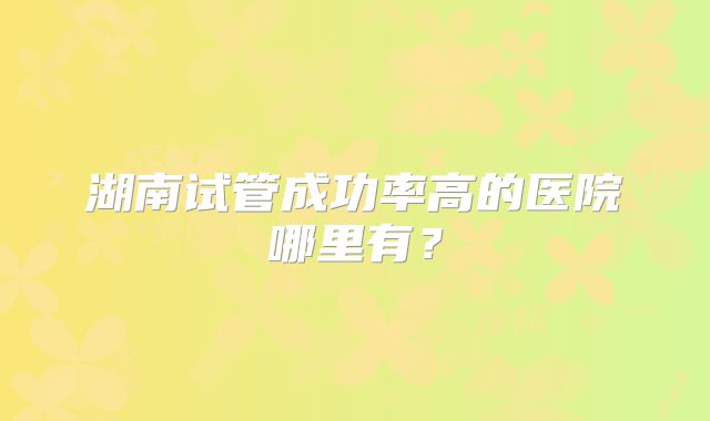湖南试管成功率高的医院哪里有?
