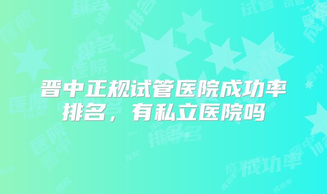 晋中正规试管医院成功率排名，有私立医院吗