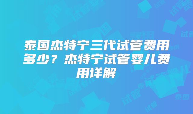 泰国杰特宁三代试管费用多少?杰特宁试管婴儿费用详解