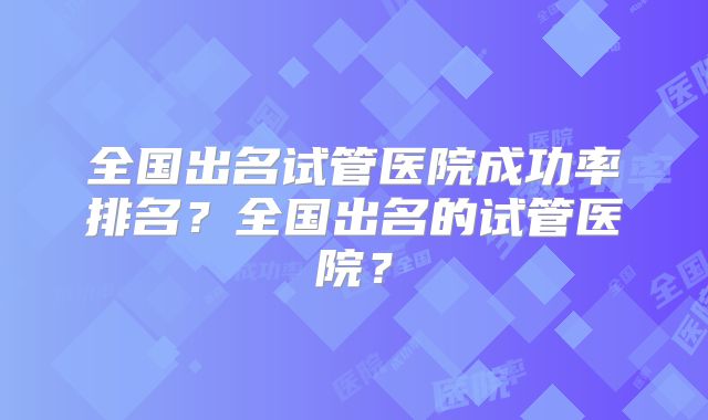 全国出名试管医院成功率排名?全国出名的试管医院?