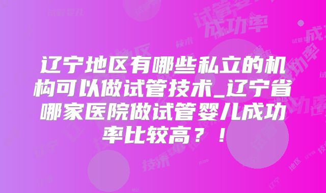 辽宁地区有哪些私立的机构可以做试管技术_辽宁省哪家医院做试管婴儿成功率比较高?!