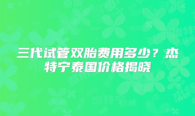 三代试管双胎费用多少？杰特宁泰国价格揭晓