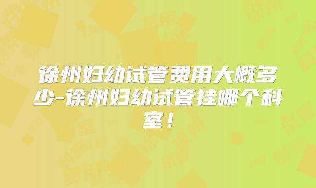 徐州妇幼试管费用大概多少-徐州妇幼试管挂哪个科室！