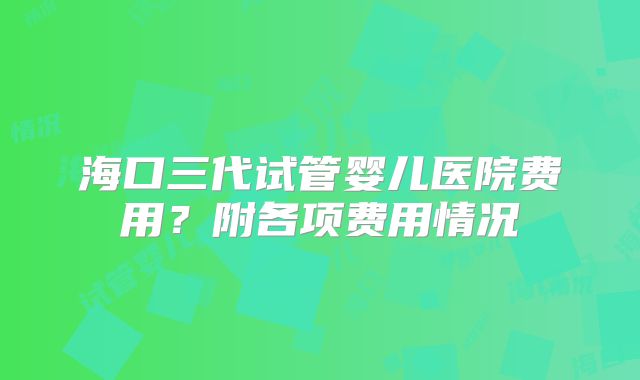 海口三代试管婴儿医院费用？附各项费用情况