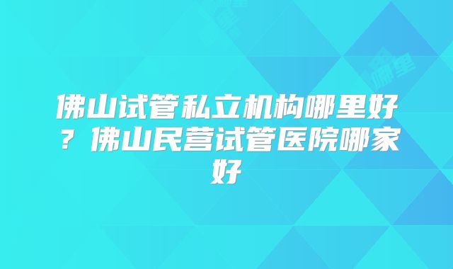 佛山试管私立机构哪里好？佛山民营试管医院哪家好