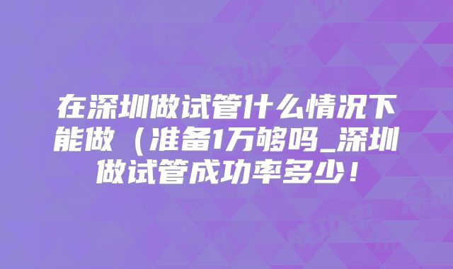 在深圳做试管什么情况下能做(准备1万够吗_深圳做试管成功率多少!