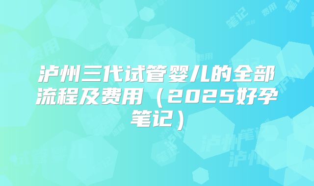泸州三代试管婴儿的全部流程及费用(2025好孕笔记)