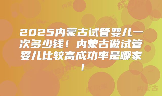 2025内蒙古试管婴儿一次多少钱！内蒙古做试管婴儿比较高成功率是哪家！