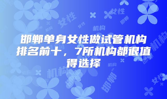 邯郸单身女性做试管机构排名前十，7所机构都很值得选择
