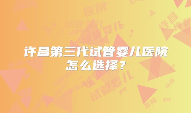 许昌第三代试管婴儿医院怎么选择?