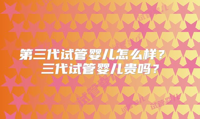 第三代试管婴儿怎么样? 三代试管婴儿贵吗?