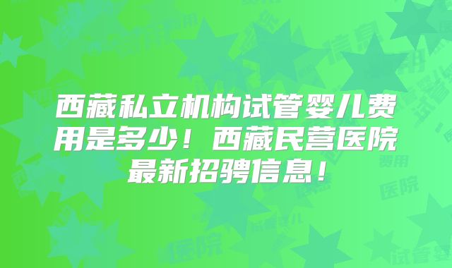 西藏私立机构试管婴儿费用是多少！西藏民营医院最新招骋信息！